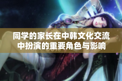 同学的家长在中韩文化交流中扮演的重要角色与影响