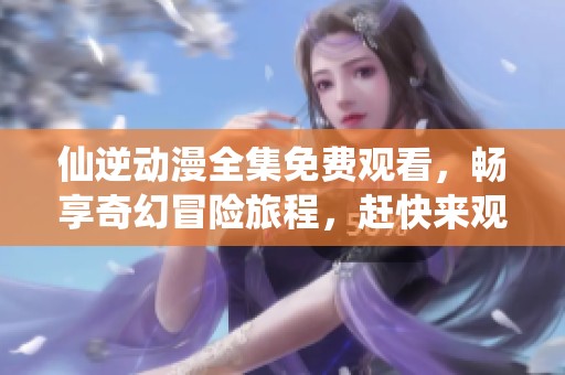仙逆动漫全集免费观看，畅享奇幻冒险旅程，赶快来观看吧！