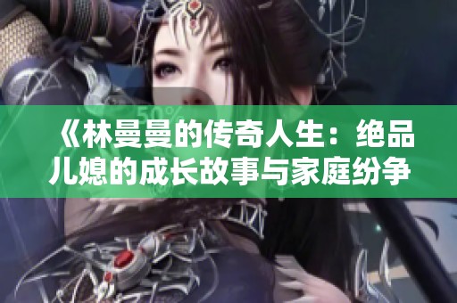《林曼曼的传奇人生：绝品儿媳的成长故事与家庭纷争》