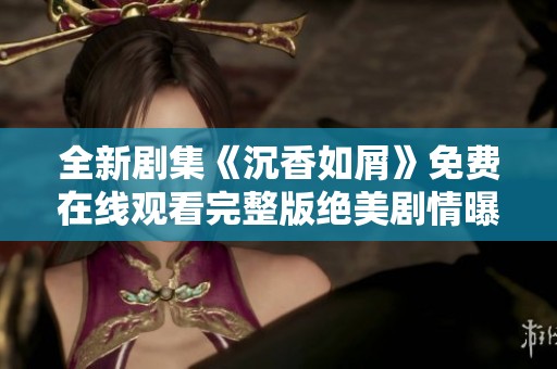 全新剧集《沉香如屑》免费在线观看完整版绝美剧情曝光