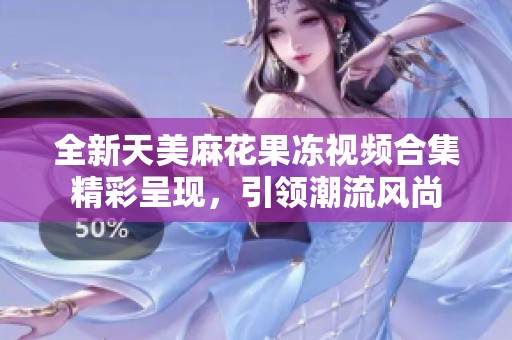 全新天美麻花果冻视频合集精彩呈现，引领潮流风尚
