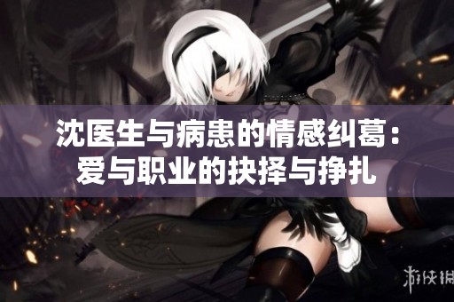 沈医生与病患的情感纠葛：爱与职业的抉择与挣扎