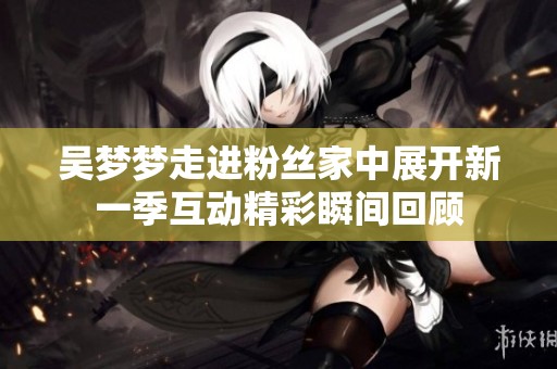 吴梦梦走进粉丝家中展开新一季互动精彩瞬间回顾