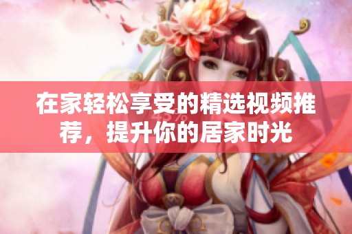 在家轻松享受的精选视频推荐，提升你的居家时光