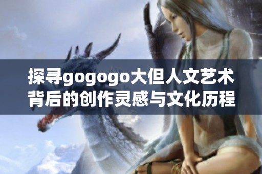 探寻gogogo大但人文艺术背后的创作灵感与文化历程