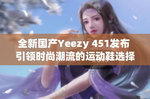 全新国产Yeezy 451发布 引领时尚潮流的运动鞋选择