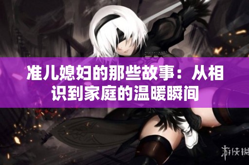 准儿媳妇的那些故事：从相识到家庭的温暖瞬间