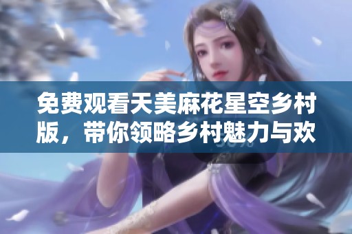 免费观看天美麻花星空乡村版，带你领略乡村魅力与欢乐