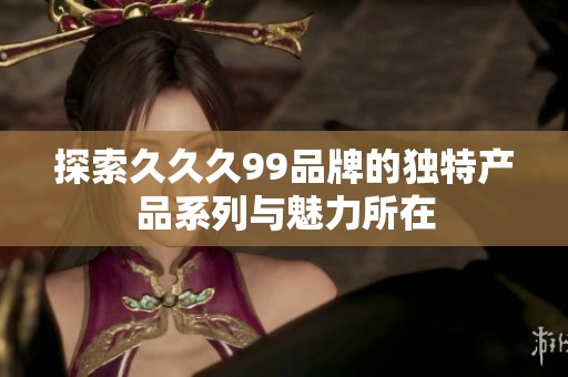 探索久久久99品牌的独特产品系列与魅力所在