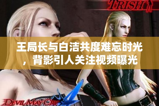 王局长与白洁共度难忘时光，背影引人关注视频曝光