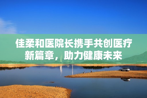 佳柔和医院长携手共创医疗新篇章，助力健康未来