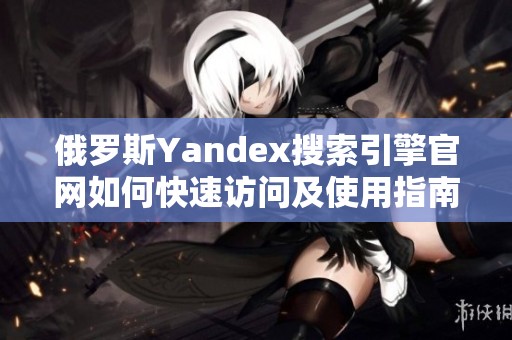 俄罗斯Yandex搜索引擎官网如何快速访问及使用指南