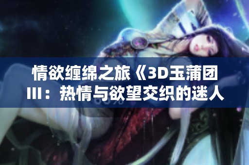 情欲缠绵之旅《3D玉蒲团Ⅲ：热情与欲望交织的迷人时刻》