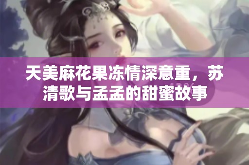 天美麻花果冻情深意重，苏清歌与孟孟的甜蜜故事