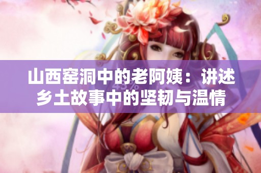 山西窑洞中的老阿姨：讲述乡土故事中的坚韧与温情