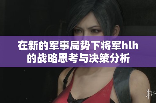 在新的军事局势下将军hlh的战略思考与决策分析