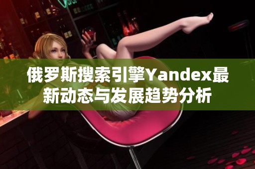 俄罗斯搜索引擎Yandex最新动态与发展趋势分析