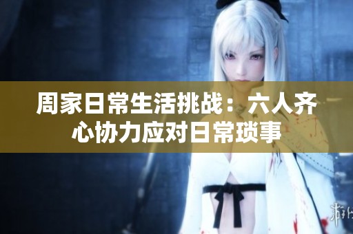 周家日常生活挑战：六人齐心协力应对日常琐事