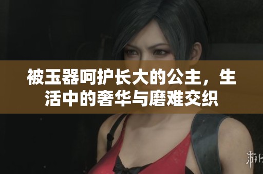 被玉器呵护长大的公主，生活中的奢华与磨难交织