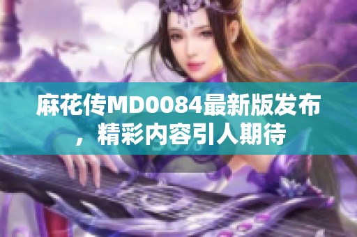 麻花传MD0084最新版发布，精彩内容引人期待