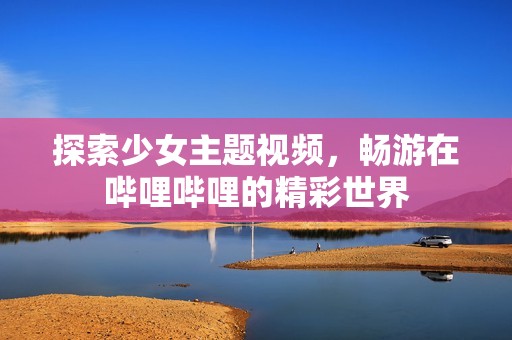 探索少女主题视频，畅游在哔哩哔哩的精彩世界