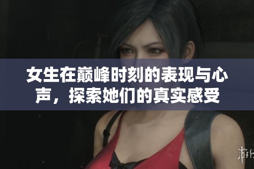 女生在巅峰时刻的表现与心声，探索她们的真实感受