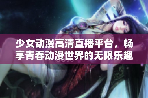 少女动漫高清直播平台，畅享青春动漫世界的无限乐趣