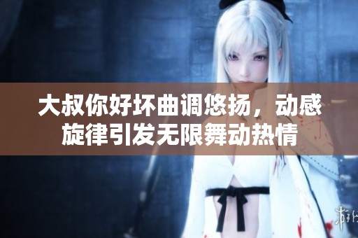 大叔你好坏曲调悠扬，动感旋律引发无限舞动热情