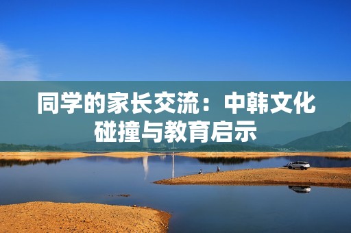 同学的家长交流：中韩文化碰撞与教育启示