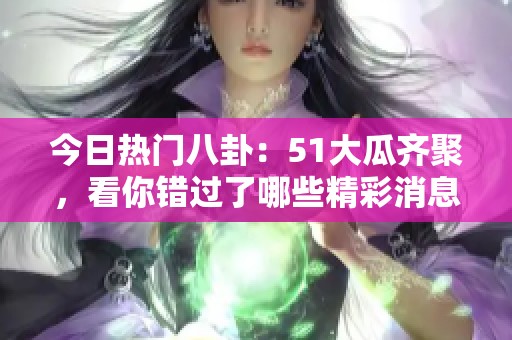 今日热门八卦：51大瓜齐聚，看你错过了哪些精彩消息