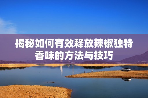 揭秘如何有效释放辣椒独特香味的方法与技巧