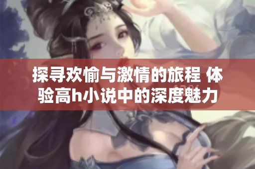 探寻欢愉与激情的旅程 体验高h小说中的深度魅力