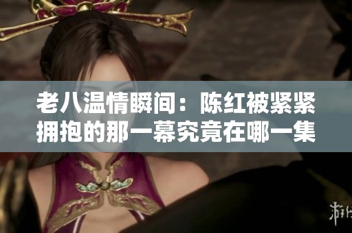 老八温情瞬间：陈红被紧紧拥抱的那一幕究竟在哪一集出现