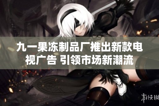 九一果冻制品厂推出新款电视广告 引领市场新潮流