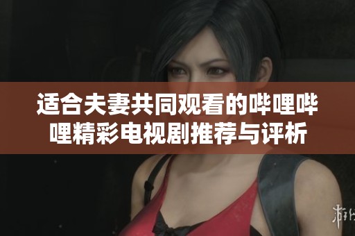 适合夫妻共同观看的哔哩哔哩精彩电视剧推荐与评析