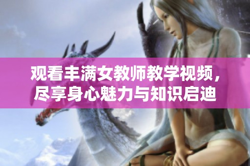 观看丰满女教师教学视频，尽享身心魅力与知识启迪
