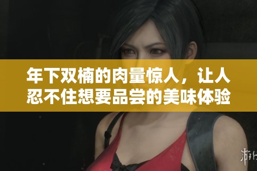 年下双楠的肉量惊人，让人忍不住想要品尝的美味体验