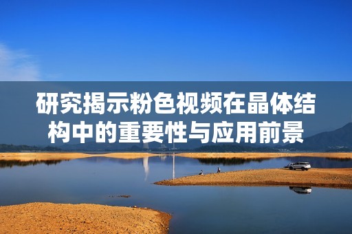 研究揭示粉色视频在晶体结构中的重要性与应用前景