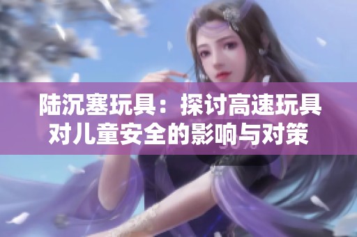 陆沉塞玩具：探讨高速玩具对儿童安全的影响与对策