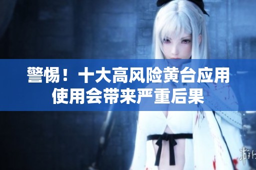 警惕！十大高风险黄台应用使用会带来严重后果