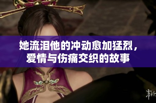 她流泪他的冲动愈加猛烈，爱情与伤痛交织的故事