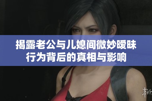 揭露老公与儿媳间微妙暧昧行为背后的真相与影响