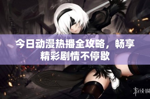 今日动漫热播全攻略，畅享精彩剧情不停歇