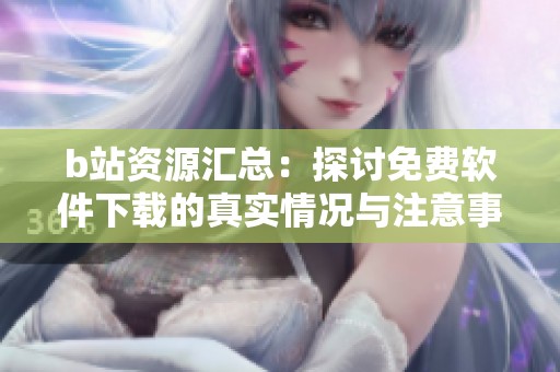 b站资源汇总：探讨免费软件下载的真实情况与注意事项