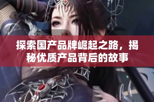 探索国产品牌崛起之路，揭秘优质产品背后的故事