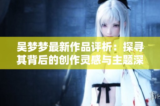 吴梦梦最新作品评析：探寻其背后的创作灵感与主题深意