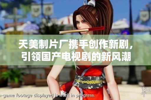 天美制片厂携手创作新剧，引领国产电视剧的新风潮