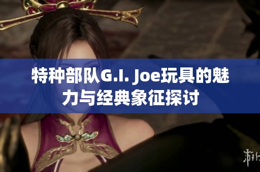 特种部队G.I. Joe玩具的魅力与经典象征探讨