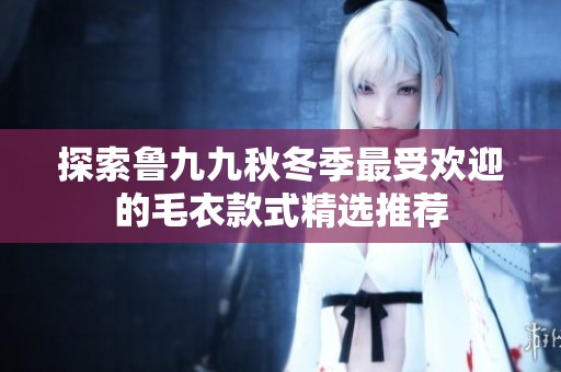 探索鲁九九秋冬季最受欢迎的毛衣款式精选推荐