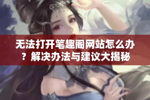 无法打开笔趣阁网站怎么办？解决办法与建议大揭秘